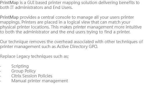 PrintMap is a GUI based printer mapping solution delivering benefits to both IT administrators and End Users. PrintMap provides a central console to manage all your users printer mappings. Printers are placed in a logical view that can match your physical printer locations. This makes printer management more intuitive to both the administrator and the end users trying to find a printer. Our technique removes the overhead associated with other techniques of printer management such as Active Directory GPO. Replace Legacy techniques such as; · Scripting · Group Policy · Citrix Session Policies · Manual printer management
