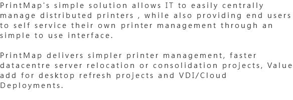 PrintMap's simple solution allows IT to easily centrally manage distributed printers , while also providing end users to self service their own printer management through an simple to use interface. PrintMap delivers simpler printer management, faster datacentre server relocation or consolidation projects, Value add for desktop refresh projects and VDI/Cloud Deployments.
