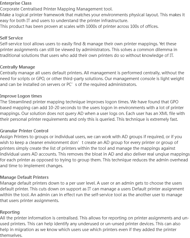 Enterprise Class
Corporate Centralised Printer Mapping Management tool.
Make a logical printer framework that matches your environments physical layout. This makes it easy for both IT and users to understand the printer infrastructure.
This product has been proven at scales with 1000s of printer across 100s of offices. Self Service
Self-service tool allows users to easily find & manage their own printer mappings. Yet these printer assignments can still be viewed by administrators. This solves a common dilemma in traditional solutions that users who add their own printers do so without knowledge of IT. Centrally Manage
Centrally manage all users default printers. All management is performed centrally, without the need for scripts or GPO, or other third-party solutions. Our management console is light weight and can be installed on servers or PC’s of the required administrators. Improve Logon times
The Streamlined printer mapping technique improves logon times. We have found that GPO based mapping can add 10-20 seconds to the users logon in environments with a lot of printer mappings. Our solution does not query AD when a user logs on. Each user has an XML file with their personal printer requirements and only this is queried. This technique is extremely fast. Granular Printer Control
Assign Printers to groups or individual users, we can work with AD groups if required, or if you wish to keep a cleaner environment don’t create an AD group for every printer or group of printers simply create the list of printers within the tool and manage the mappings against individual users AD accounts. This removes the bloat in AD and also deliver real unqiue mappings for each printer as opposed to trying to group them. This technique reduces the admin overhead and time to implement changes. Manage Default Printers
Manage default printers down to a per user level. A user or an admin gets to choose the users default printer. This cuts down on support as IT can manage a users Default printer assignment within the tool. An admin can in effect run the self-service tool as the another user to manage that users printer assignments. Reporting
All the printer information is centralised. This allows for reporting on printer assignments and un-used printers. This can help identify any underused or un-unsed printer devices. This can also help in migration as we know which users use which printers even if they added the printer themselves.