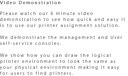 Video Demonstration Please watch our 6 minute video demonstration to see how quick and easy it is to use our printer assignment solution. We demonstrate the management and User self-service consoles. We show how you can draw the logical printer environment to look the same as your physical environment making it easy for users to find printers. 