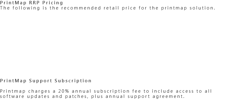 PrintMap RRP Pricing
The following is the recommended retail price for the printmap solution. PrintMap Support Subscription Printmap charges a 20% annual subscription fee to include access to all software updates and patches, plus annual support agreement.
